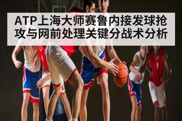 ATP上海大师赛鲁内接发球抢攻与网前处理关键分战术分析
