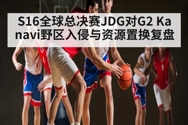 S16全球总决赛JDG对G2 Kanavi野区入侵与资源置换复盘