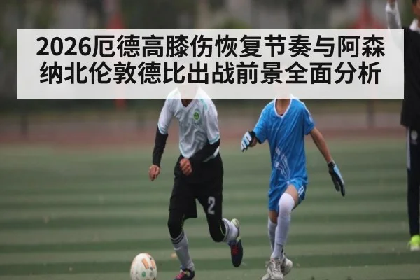 2026厄德高膝伤恢复节奏与阿森纳北伦敦德比出战前景全面分析